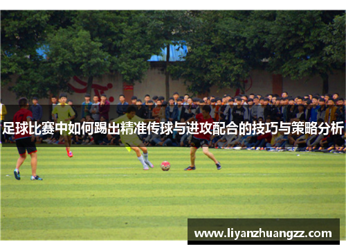 足球比赛中如何踢出精准传球与进攻配合的技巧与策略分析